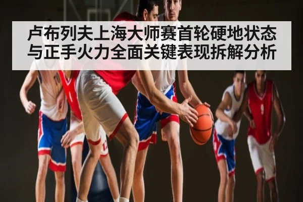 卢布列夫上海大师赛首轮硬地状态与正手火力全面关键表现拆解分析
