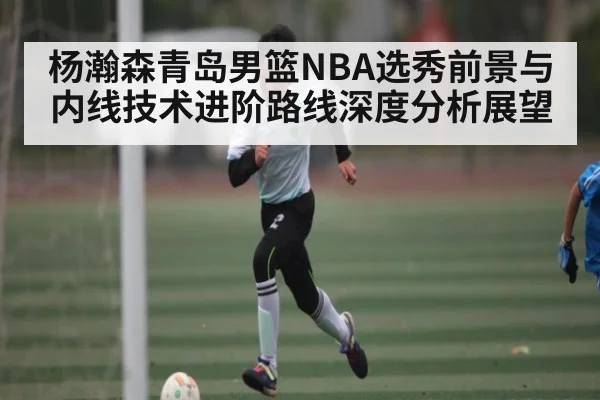 杨瀚森青岛男篮NBA选秀前景与内线技术进阶路线深度分析展望