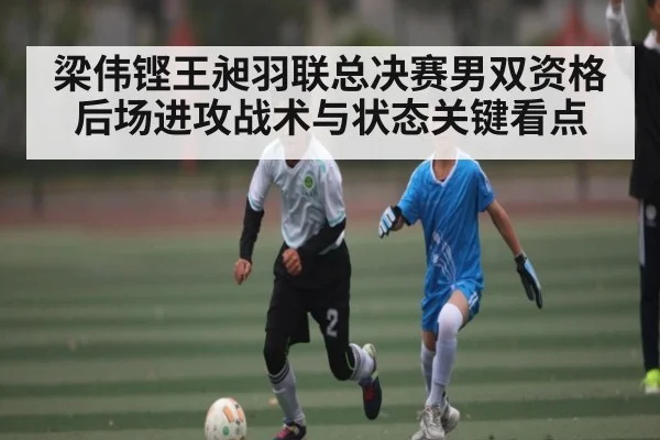梁伟铿王昶羽联总决赛男双资格后场进攻战术与状态关键看点